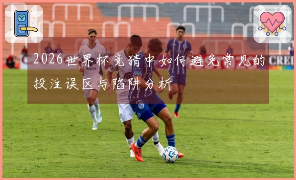 2026世界杯竞猜中如何避免常见的投注误区与陷阱分析