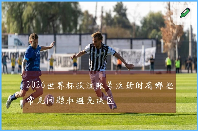 2026世界杯投注账号注册时有哪些常见问题和避免误区